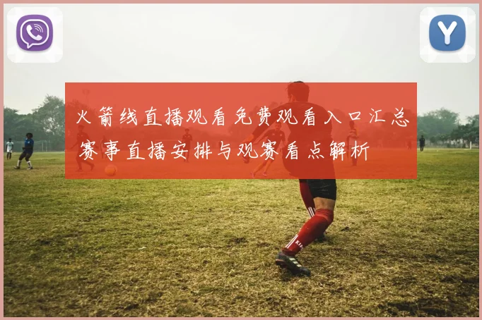 火箭线直播观看免费观看入口汇总 赛事直播安排与观赛看点解析