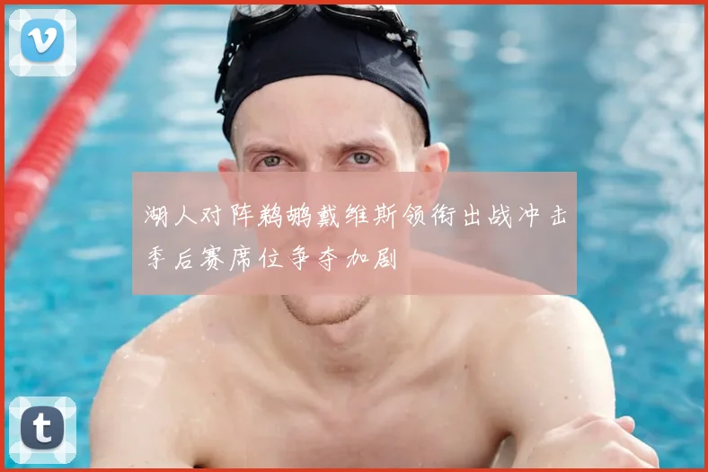 湖人对阵鹈鹕戴维斯领衔出战冲击季后赛席位争夺加剧