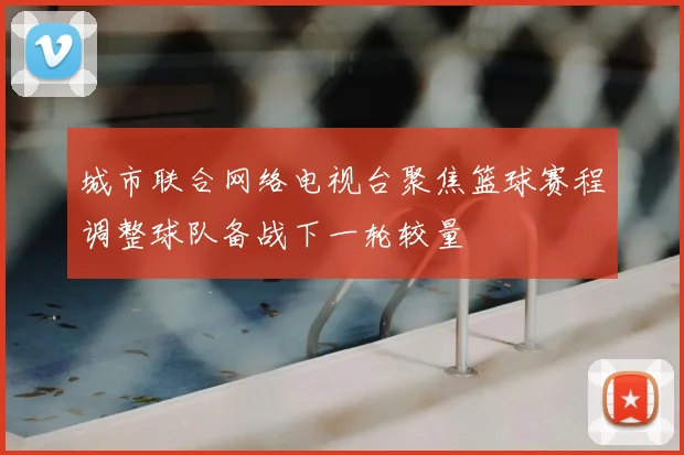 城市联合网络电视台聚焦篮球赛程调整球队备战下一轮较量