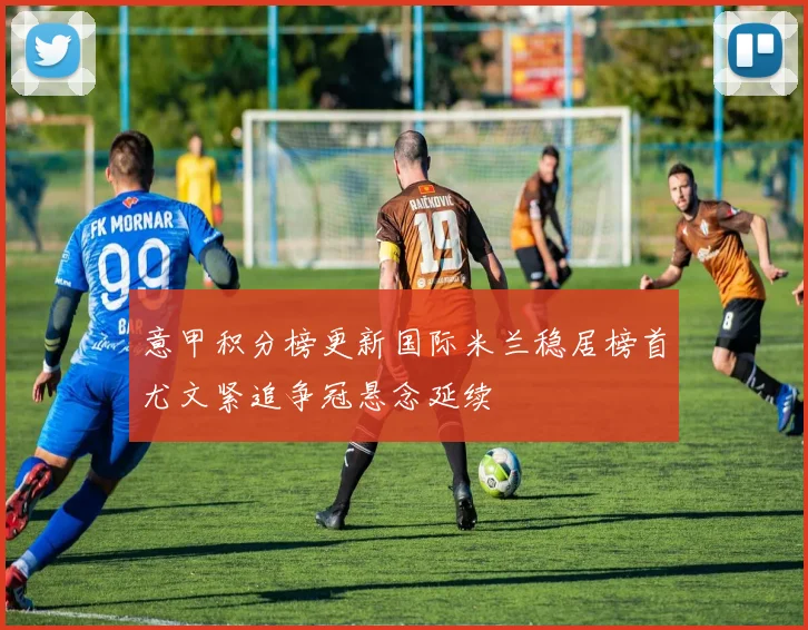 意甲积分榜更新国际米兰稳居榜首尤文紧追争冠悬念延续
