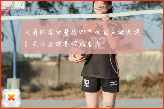 火箭队客场鏖战四节收官关键失误引关注后续赛程成看点