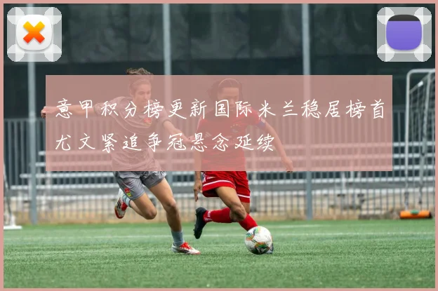 意甲积分榜更新国际米兰稳居榜首尤文紧追争冠悬念延续