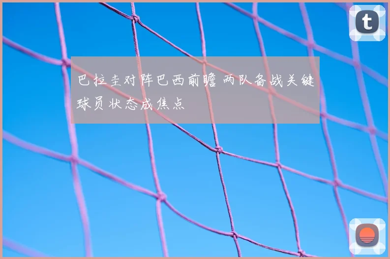 巴拉圭对阵巴西前瞻 两队备战关键球员状态成焦点