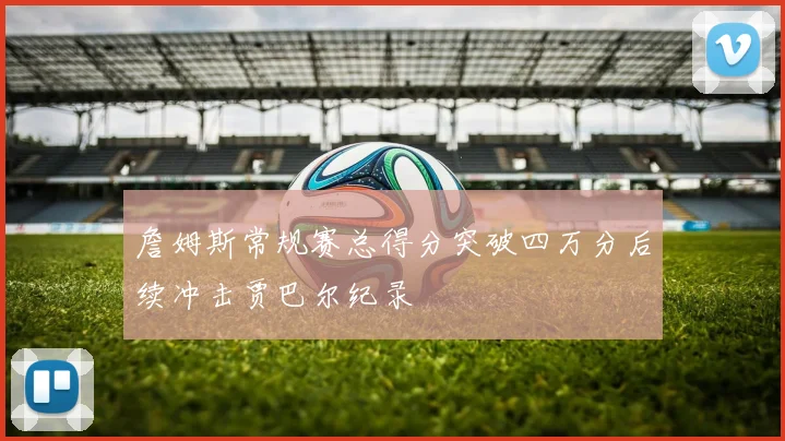 詹姆斯常规赛总得分突破四万分后续冲击贾巴尔纪录