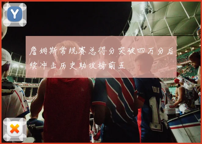 詹姆斯常规赛总得分突破四万分后续冲击历史助攻榜前五