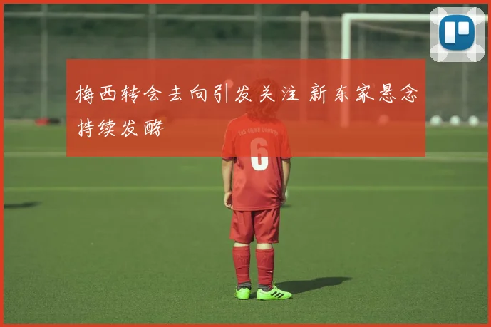 梅西转会去向引发关注 新东家悬念持续发酵