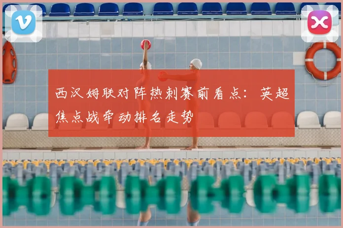 西汉姆联对阵热刺赛前看点：英超焦点战牵动排名走势