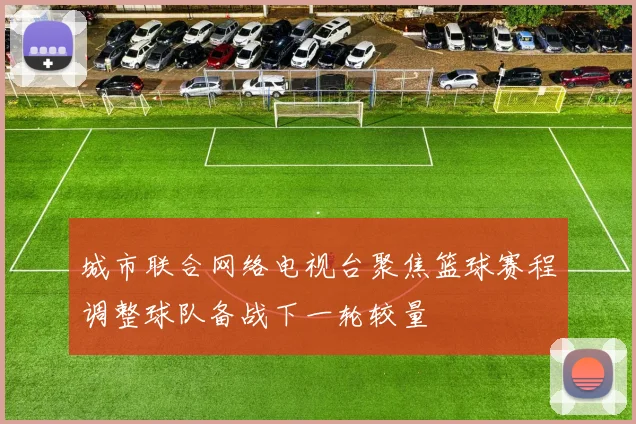 城市联合网络电视台聚焦篮球赛程调整球队备战下一轮较量