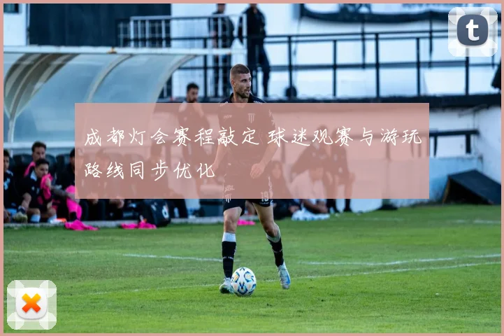 成都灯会赛程敲定 球迷观赛与游玩路线同步优化