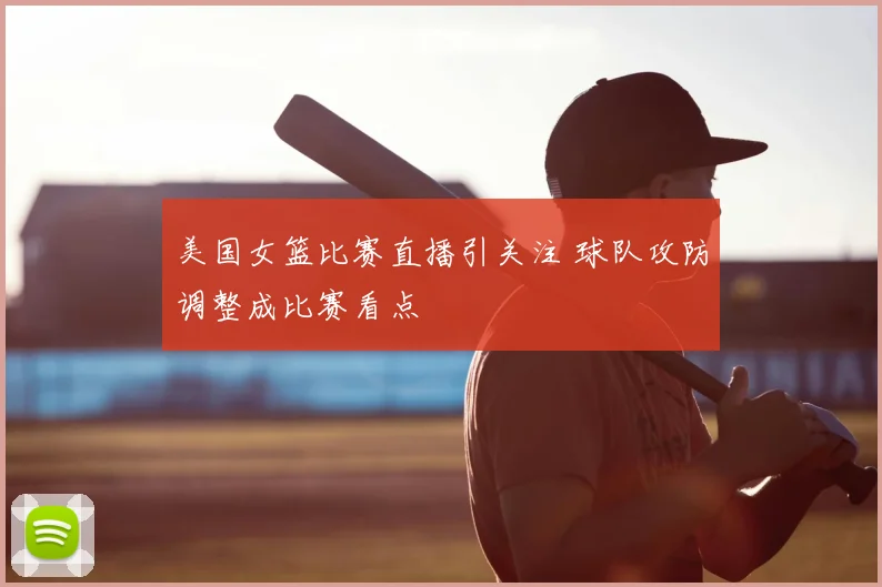 美国女篮比赛直播引关注 球队攻防调整成比赛看点