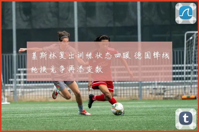 基斯林复出训练状态回暖 德国锋线轮换竞争再添变数