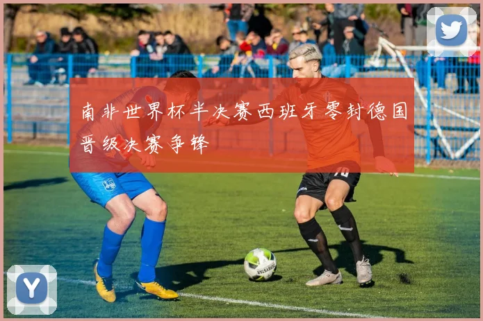 南非世界杯半决赛西班牙零封德国晋级决赛争锋