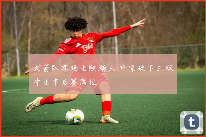 火箭队客场击败湖人 申京砍下三双冲击季后赛席位