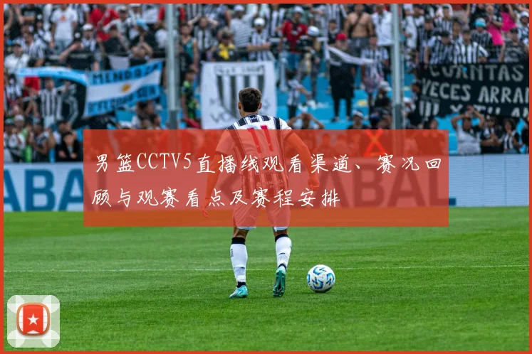 男篮CCTV5直播线观看渠道、赛况回顾与观赛看点及赛程安排