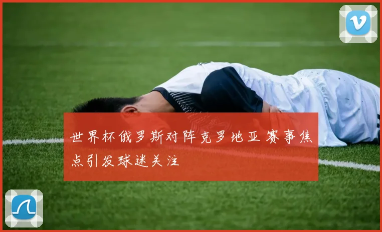 世界杯俄罗斯对阵克罗地亚 赛事焦点引发球迷关注