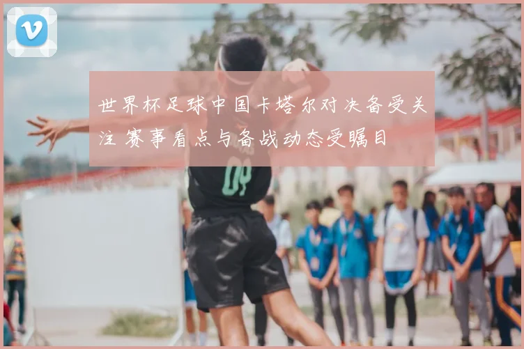 世界杯足球中国卡塔尔对决备受关注 赛事看点与备战动态受瞩目