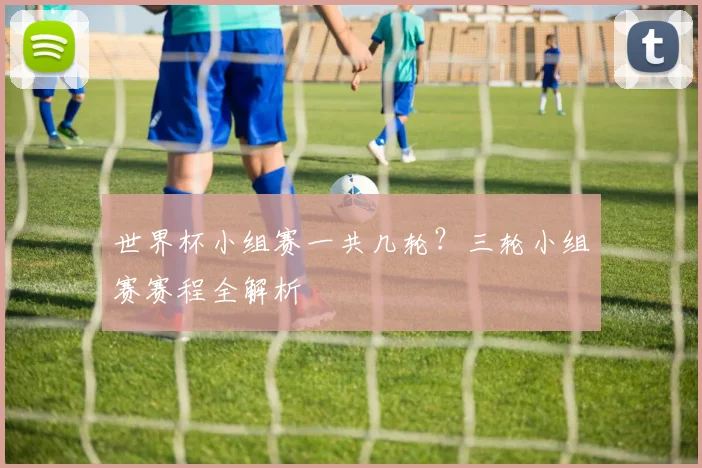 世界杯小组赛一共几轮?三轮小组赛赛程全解析