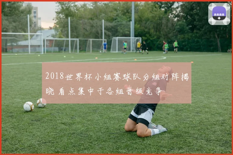 2018世界杯小组赛球队分组对阵揭晓 看点集中于各组晋级竞争