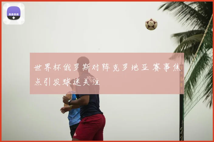 世界杯俄罗斯对阵克罗地亚 赛事焦点引发球迷关注