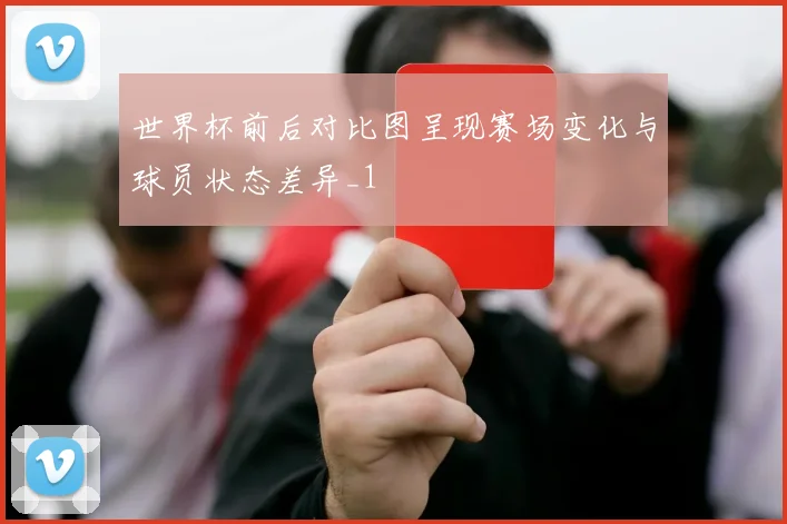 世界杯前后对比图呈现赛场变化与球员状态差异_1