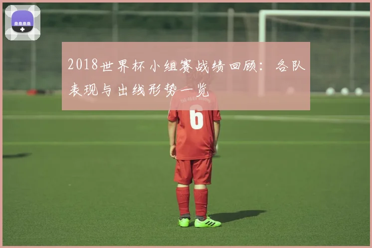 2018世界杯小组赛战绩回顾：各队表现与出线形势一览