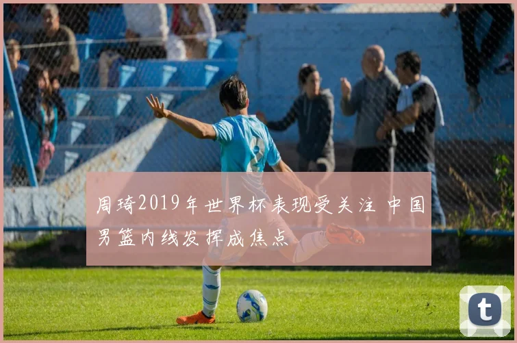 周琦2019年世界杯表现受关注 中国男篮内线发挥成焦点