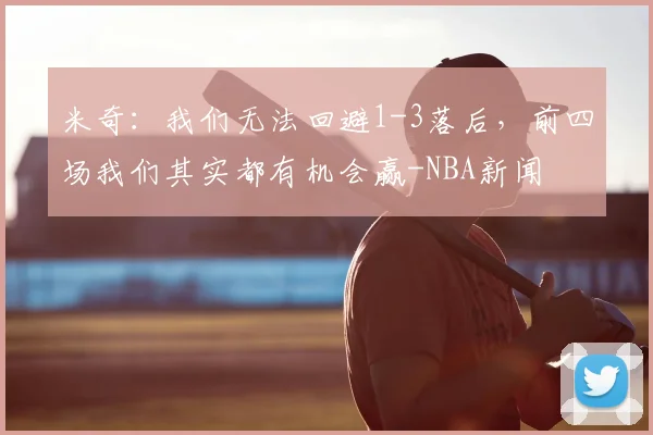 米奇:我们无法回避1-3落后,前四场我们其实都有机会赢-NBA新闻