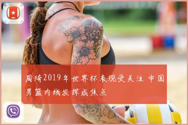 周琦2019年世界杯表现受关注 中国男篮内线发挥成焦点